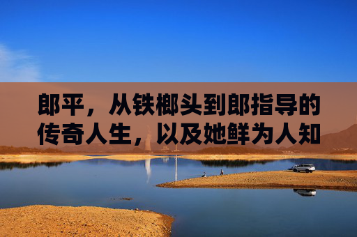 郎平,从铁榔头到郎指导的传奇人生,以及她鲜为人知的家庭故事,郎平,从铁榔头到郎指导的传奇人生与家事