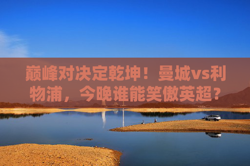 巅峰对决定乾坤！曼城vs利物浦，今晚谁能笑傲英超？巅峰对决！曼城vs利物浦今晚争英超乾坤