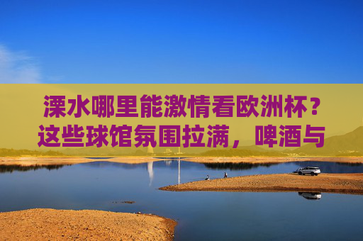 溧水哪里能激情看欧洲杯？这些球馆氛围拉满，啤酒与足球更配！溧水欧洲杯观赛地，球馆氛围拉满，啤酒足球更配！