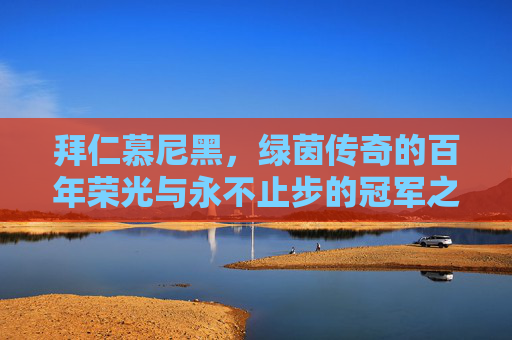 拜仁慕尼黑，绿茵传奇的百年荣光与永不止步的冠军之心