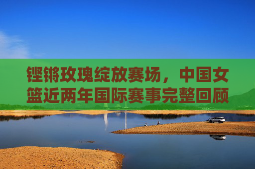 铿锵玫瑰绽放赛场,中国女篮近两年国际赛事完整回顾与征程,铿锵玫瑰绽放赛场,中国女篮近两年国际赛事回顾与征程