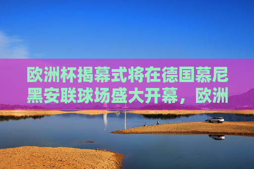 欧洲杯揭幕式将在德国慕尼黑安联球场盛大开幕,欧洲杯揭幕式德国慕尼黑安联球场盛大开幕