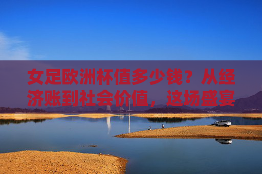 女足欧洲杯值多少钱?从经济账到社会价值,这场盛宴远不止数字能衡量