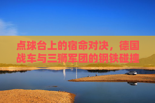 点球台上的宿命对决，德国战车与三狮军团的钢铁碰撞，点球台宿命对决，德国战车与三狮军团钢铁碰撞