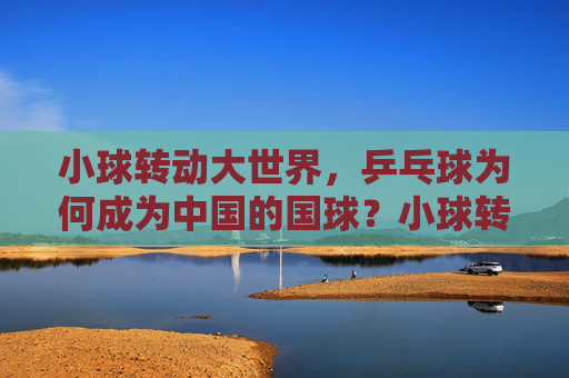 小球转动大世界，乒乓球为何成为中国的国球？小球转动大世界，乒乓何以成国球