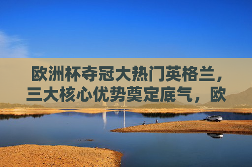 欧洲杯夺冠大热门英格兰，三大核心优势奠定底气，欧洲杯夺冠大热门英格兰，三大核心优势奠定底气