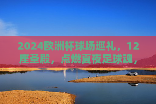 2024欧洲杯球场巡礼,12座圣殿,点燃夏夜足球魂,2024欧洲杯,12座圣殿点燃夏夜足球魂