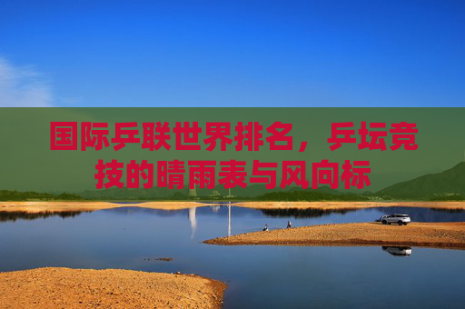 国际乒联世界排名,乒坛竞技的晴雨表与风向标