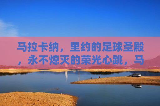 马拉卡纳,里约的足球圣殿,永不熄灭的荣光心跳,马拉卡纳,里约永不熄灭的足球圣殿心跳