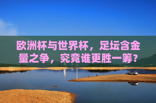 欧洲杯与世界杯，足坛含金量之争，究竟谁更胜一筹？欧洲杯VS世界杯，足坛含金量谁更胜一筹？