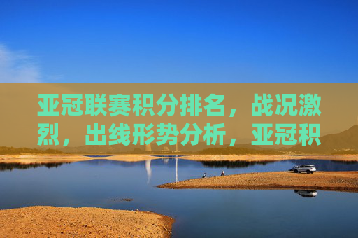 亚冠联赛积分排名，战况激烈，出线形势分析，亚冠积分排名战况胶灼，出线形势分析