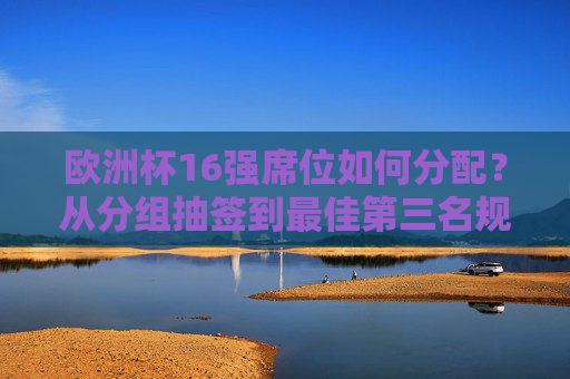 欧洲杯16强席位如何分配?从分组抽签到最佳第三名规则详解,欧洲杯16强席位分配规则,从分组抽签到最佳第三名详解