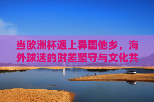当欧洲杯遇上异国他乡，海外球迷的时差坚守与文化共鸣，异国欧洲杯，海外球迷的时差坚守与文化共鸣
