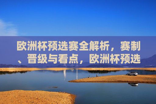 欧洲杯预选赛全解析,赛制、晋级与看点,欧洲杯预选赛全解析,赛制、晋级与看点