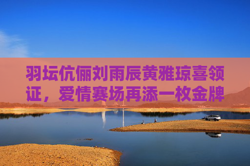 羽坛伉俪刘雨辰黄雅琼喜领证,爱情赛场再添一枚金牌,羽坛伉俪刘雨辰黄雅琼领证,爱情赛场再添金牌