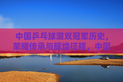 中国乒乓球混双冠军历史,荣耀传承与辉煌征程,中国混双冠军历史,荣耀传承的辉煌征程