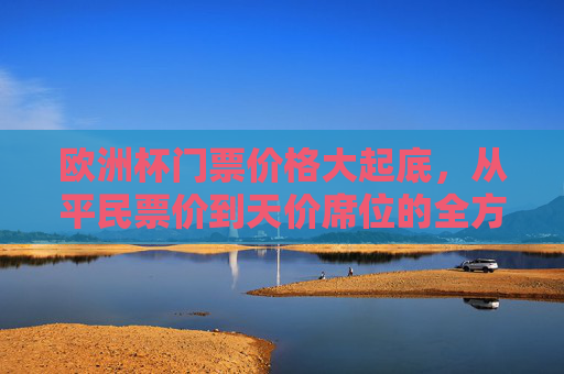 欧洲杯门票价格大起底，从平民票价到天价席位的全方位解析，欧洲杯门票价格大起底，从平民票价到天价席位的全解析