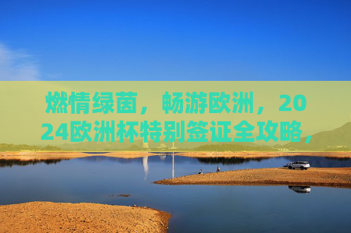 燃情绿茵,畅游欧洲,2024欧洲杯特别签证全攻略,燃情绿茵,2024欧洲杯特别签证全攻略