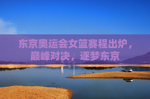 东京奥运会女篮赛程出炉,巅峰对决,逐梦东京