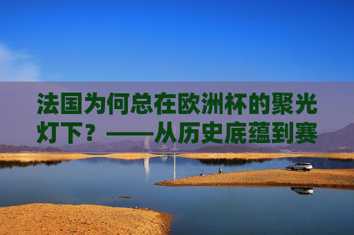 法国为何总在欧洲杯的聚光灯下?——从历史底蕴到赛场实力,法国欧洲杯聚光灯下的底气,历史底蕴与赛场实力