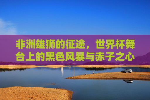 非洲雄狮的征途,世界杯舞台上的黑色风暴与赤子之心