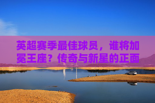 英超赛季最佳球员，谁将加冕王座？传奇与新星的正面对决，英超最佳球员，传奇与新星的王座对决