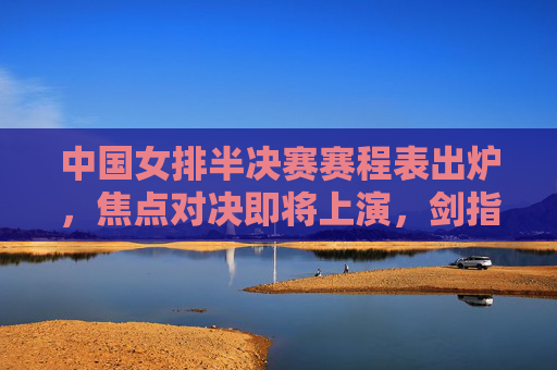 中国女排半决赛赛程表出炉，焦点对决即将上演，剑指决赛门票，中国女排半决赛赛程出炉 焦点对决剑指决赛门票