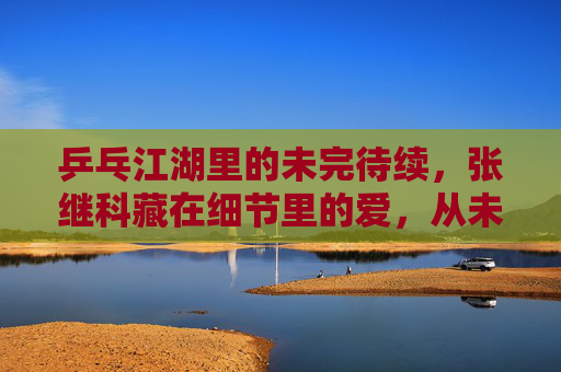 乒乓江湖里的未完待续，张继科藏在细节里的爱，从未离开，乒乓江湖，张继科细节里的爱，未完待续