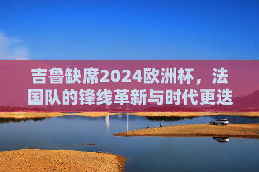 吉鲁缺席2024欧洲杯,法国队的锋线革新与时代更迭,吉鲁缺席,法国队锋线革新与时代更迭