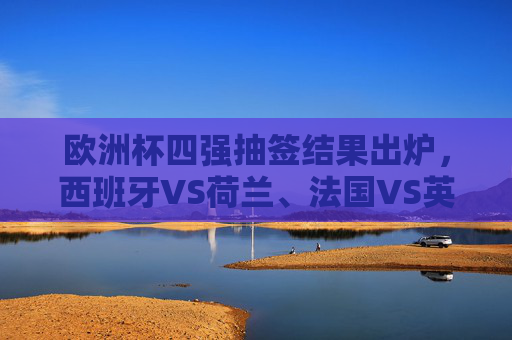 欧洲杯四强抽签结果出炉，西班牙VS荷兰、法国VS英格兰，巅峰对决悬念升级，欧洲杯四强抽签，西班牙战荷兰法国遇英格兰，巅峰对决悬念升级