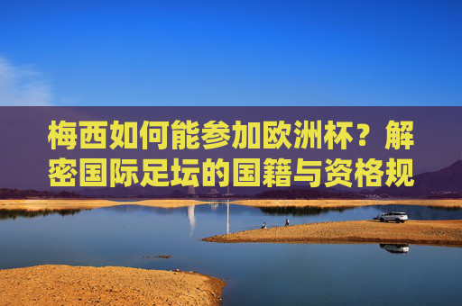 梅西如何能参加欧洲杯？解密国际足坛的国籍与资格规则，梅西如何参加欧洲杯？解密国际足坛国籍资格规则