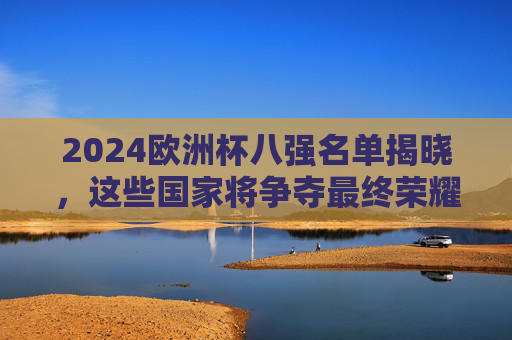 2024欧洲杯八强名单揭晓，这些国家将争夺最终荣耀