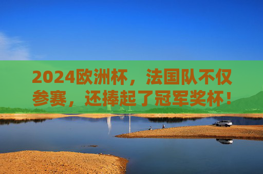 2024欧洲杯，法国队不仅参赛，还捧起了冠军奖杯！2024欧洲杯法国队夺冠