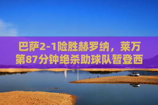 巴萨2-1险胜赫罗纳,莱万第87分钟绝杀助球队暂登西甲榜首
