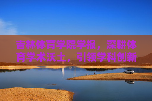 吉林体育学院学报，深耕体育学术沃土，引领学科创新发展，深耕体育学术沃土 引领学科创新发展