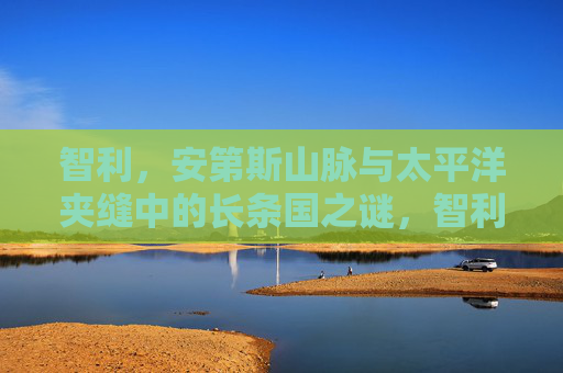 智利,安第斯山脉与太平洋夹缝中的长条国之谜,智利,安第斯与太平洋夹缝中的长条国之谜