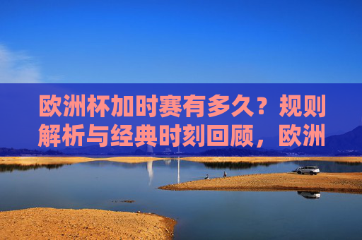 欧洲杯加时赛有多久？规则解析与经典时刻回顾，欧洲杯加时赛，时长规则解析与经典时刻回顾