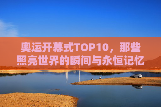 奥运开幕式TOP10，那些照亮世界的瞬间与永恒记忆，奥运开幕式TOP10，照亮世界的永恒瞬间