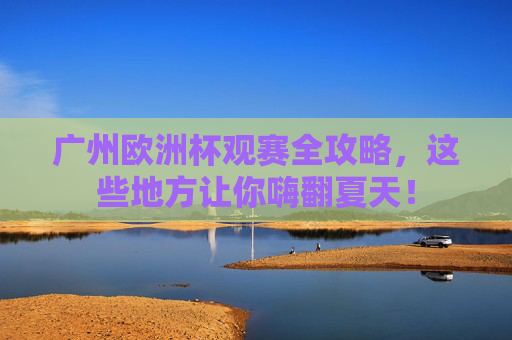 广州欧洲杯观赛全攻略,这些地方让你嗨翻夏天!