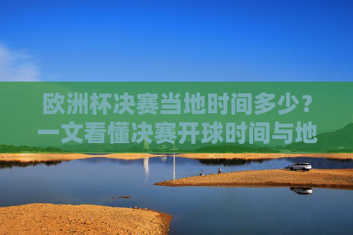 欧洲杯决赛当地时间多少？一文看懂决赛开球时间与地域差异，欧洲杯决赛开球时间，当地时间与地域差异