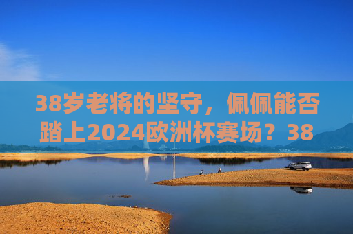 38岁老将的坚守，佩佩能否踏上2024欧洲杯赛场？38岁老将佩佩的坚守，能否踏上2024欧洲杯赛场？