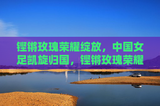 铿锵玫瑰荣耀绽放,中国女足凯旋归国,铿锵玫瑰荣耀绽放,中国女足凯旋归国