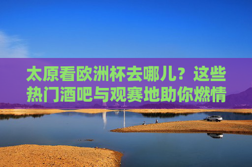 太原看欧洲杯去哪儿？这些热门酒吧与观赛地助你燃情一夏！太原看欧洲杯去哪儿？热门酒吧观赛地助你燃情一夏
