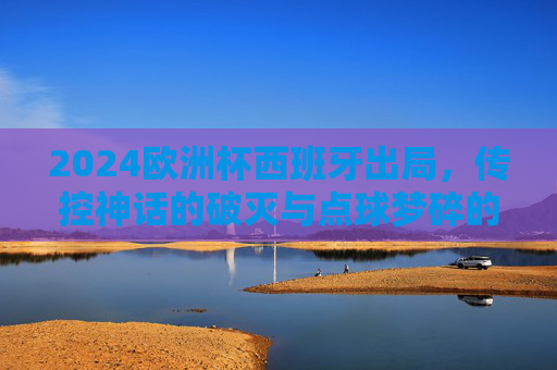 2024欧洲杯西班牙出局,传控神话的破灭与点球梦碎的深层原因,2024欧洲杯西班牙出局,传控神话破灭与点球梦碎的深层原因