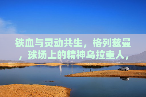 铁血与灵动共生，格列兹曼，球场上的精神乌拉圭人，格列兹曼，铁血与灵动的精神乌拉圭人