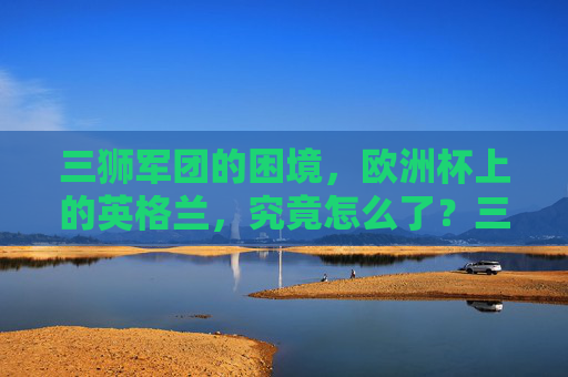 三狮军团的困境,欧洲杯上的英格兰,究竟怎么了?三狮军团欧洲杯困境,英格兰怎么了?