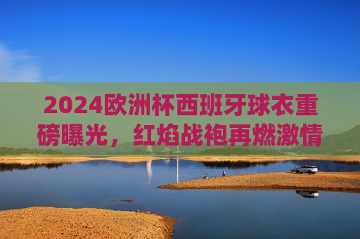 2024欧洲杯西班牙球衣重磅曝光,红焰战袍再燃激情,传统与创新交织,2024欧洲杯西班牙红焰战袍,传统与创新再燃激情