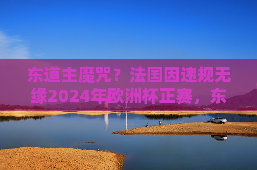 东道主魔咒？法国因违规无缘2024年欧洲杯正赛，东道主魔咒？法国因违规无缘2024欧洲杯正赛