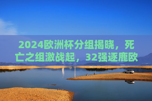2024欧洲杯分组揭晓,死亡之组激战起,32强逐鹿欧陆荣耀,2024欧洲杯分组揭晓,死亡之组激战起,32强逐鹿欧陆荣耀