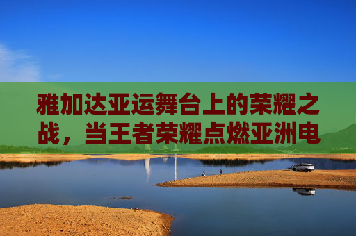 雅加达亚运舞台上的荣耀之战，当王者荣耀点燃亚洲电竞激情，雅加达亚运荣耀之战，王者荣耀点燃亚洲电竞激情